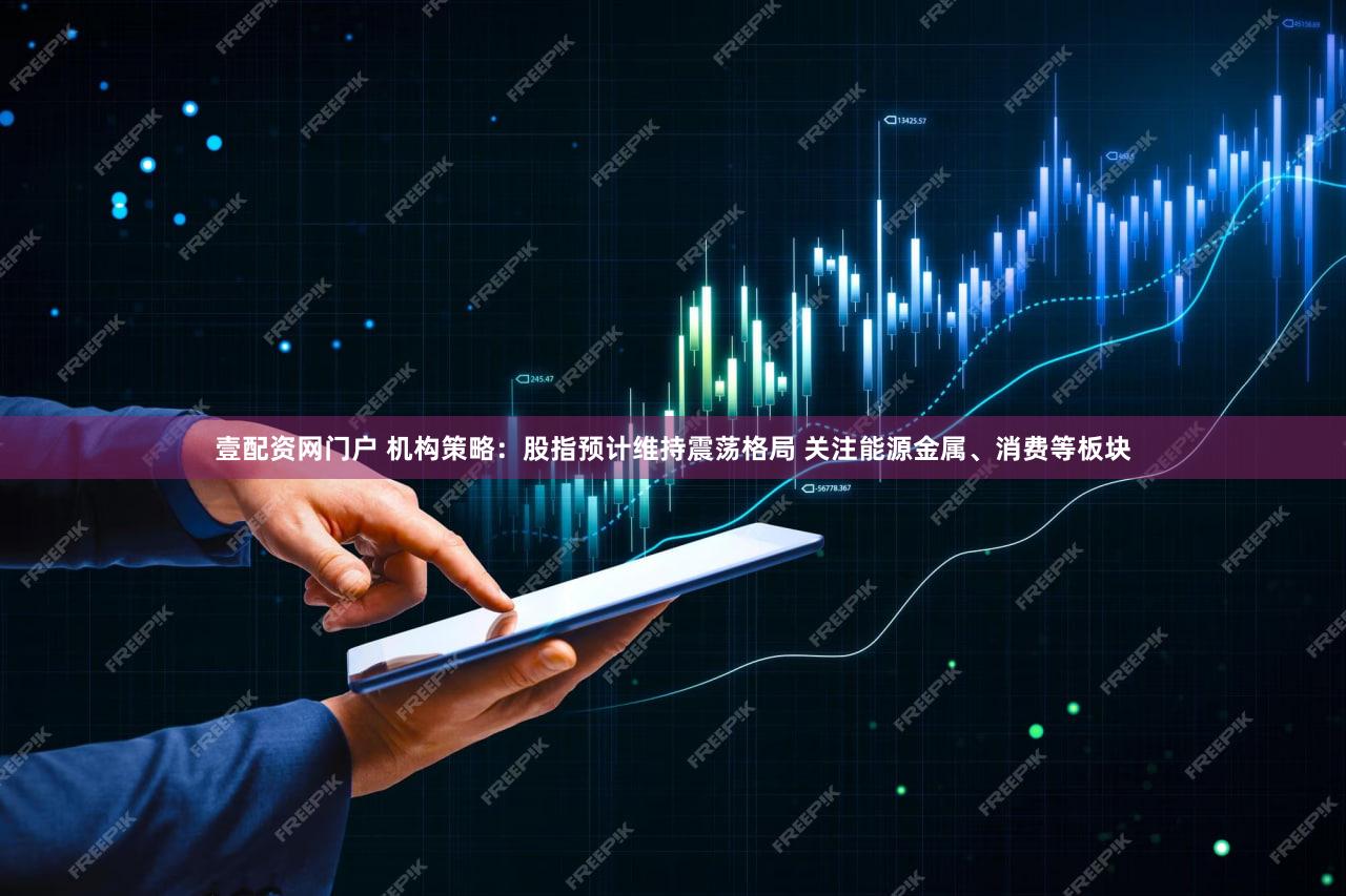 壹配资网门户 机构策略：股指预计维持震荡格局 关注能源金属、消费等板块