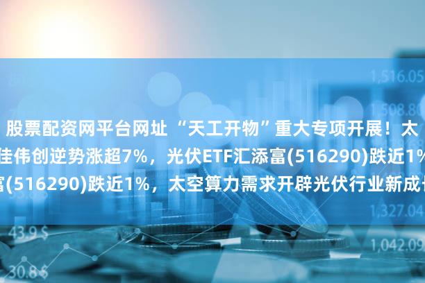 股票配资网平台网址 “天工开物”重大专项开展！太空光伏再度火热，捷佳伟创逆势涨超7%，光伏ETF汇添富(516290)跌近1%，太空算力需求开辟光伏行业新成长空间