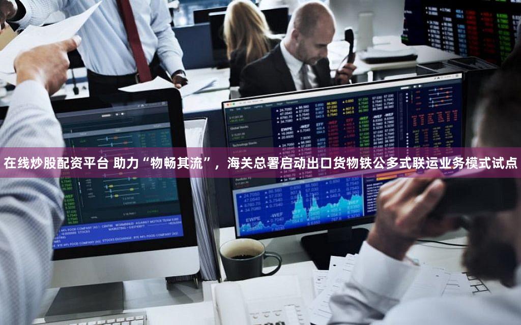 在线炒股配资平台 助力“物畅其流”，海关总署启动出口货物铁公多式联运业务模式试点