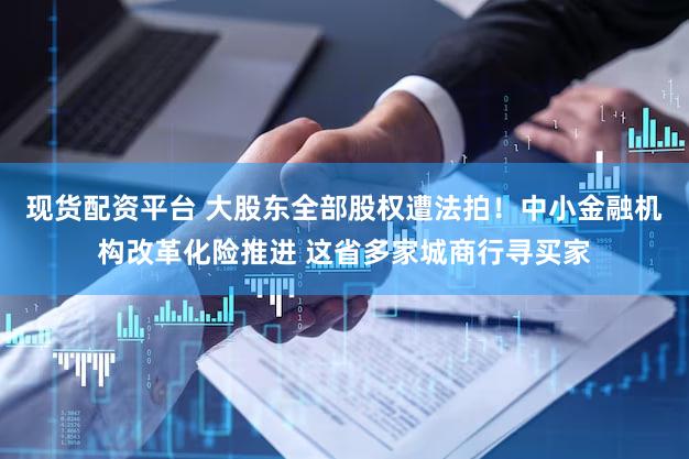 现货配资平台 大股东全部股权遭法拍！中小金融机构改革化险推进 这省多家城商行寻买家