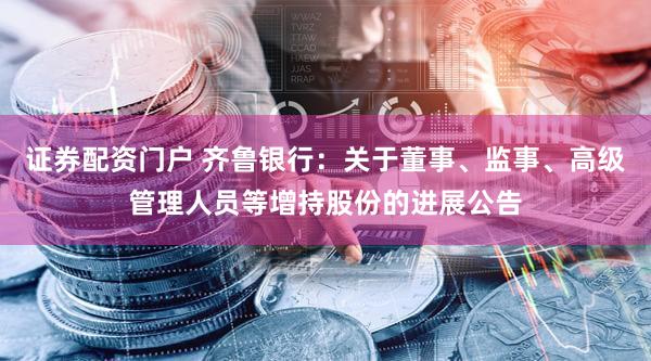 证券配资门户 齐鲁银行：关于董事、监事、高级管理人员等增持股份的进展公告
