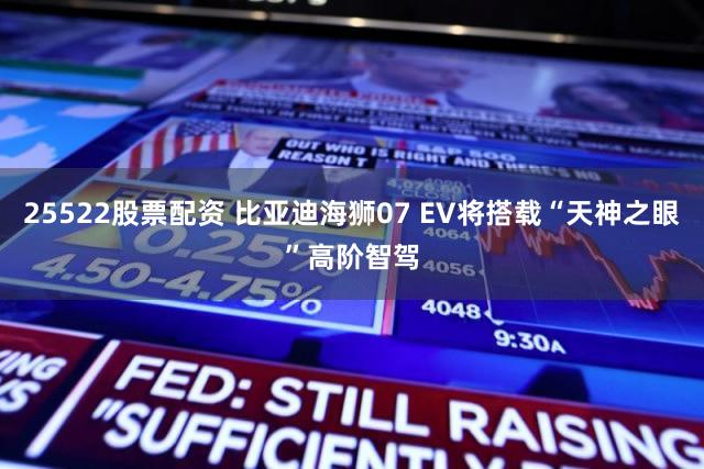 25522股票配资 比亚迪海狮07 EV将搭载“天神之眼”高阶智驾