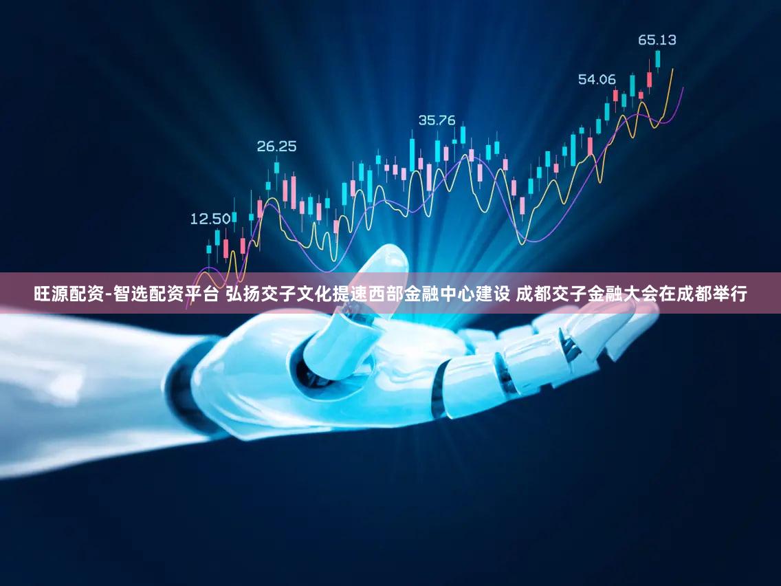旺源配资-智选配资平台 弘扬交子文化提速西部金融中心建设 成都交子金融大会在成都举行