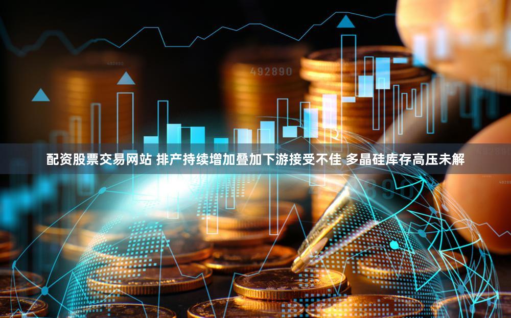 配资股票交易网站 排产持续增加叠加下游接受不佳 多晶硅库存高压未解