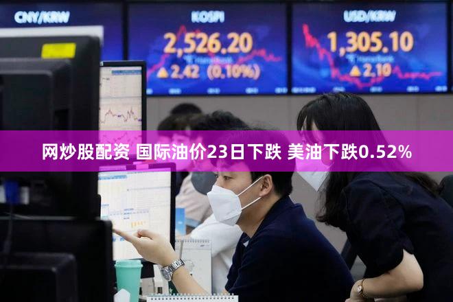网炒股配资 国际油价23日下跌 美油下跌0.52%