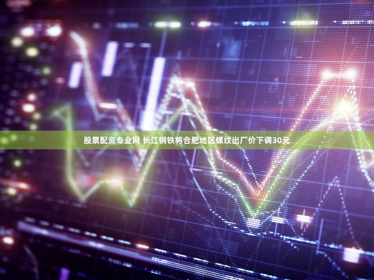 股票配资专业网 长江钢铁将合肥地区螺纹出厂价下调30元