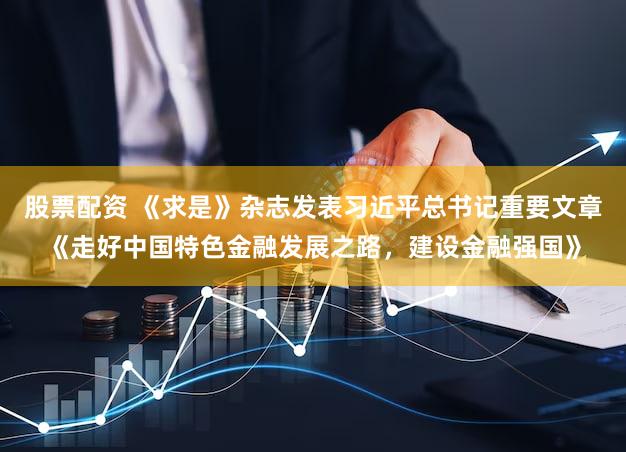 股票配资 《求是》杂志发表习近平总书记重要文章《走好中国特色金融发展之路,建设金融强国》