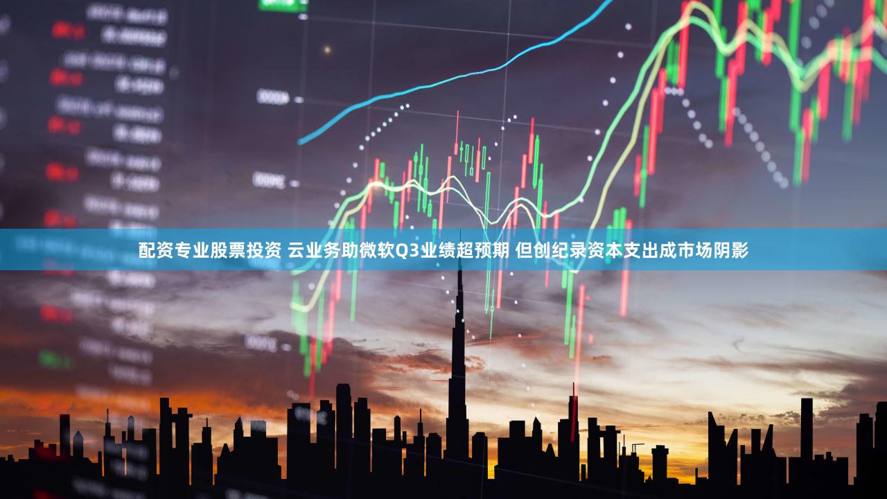 配资专业股票投资 云业务助微软Q3业绩超预期 但创纪录资本支出成市场阴影