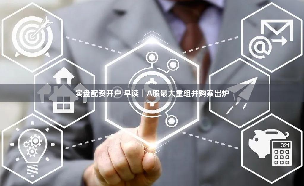 实盘配资开户 早读|A股最大重组并购案出炉