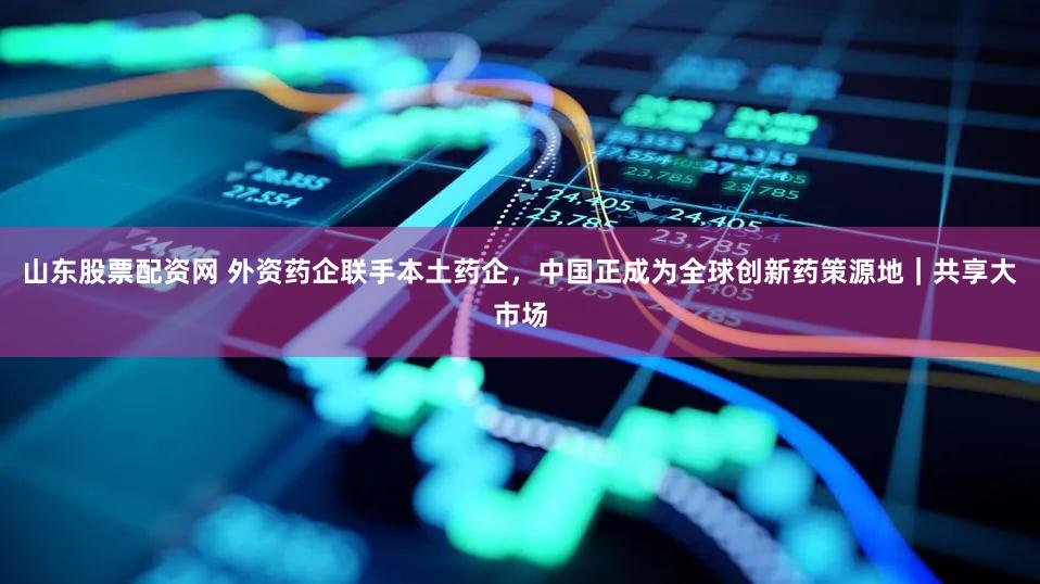 山东股票配资网 外资药企联手本土药企，中国正成为全球创新药策源地｜共享大市场