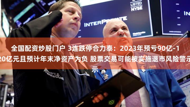 全国配资炒股门户 3连跌停合力泰：2023年预亏90亿-120亿元且预计年末净资产为负 股票交易可能被实施退市风险警示