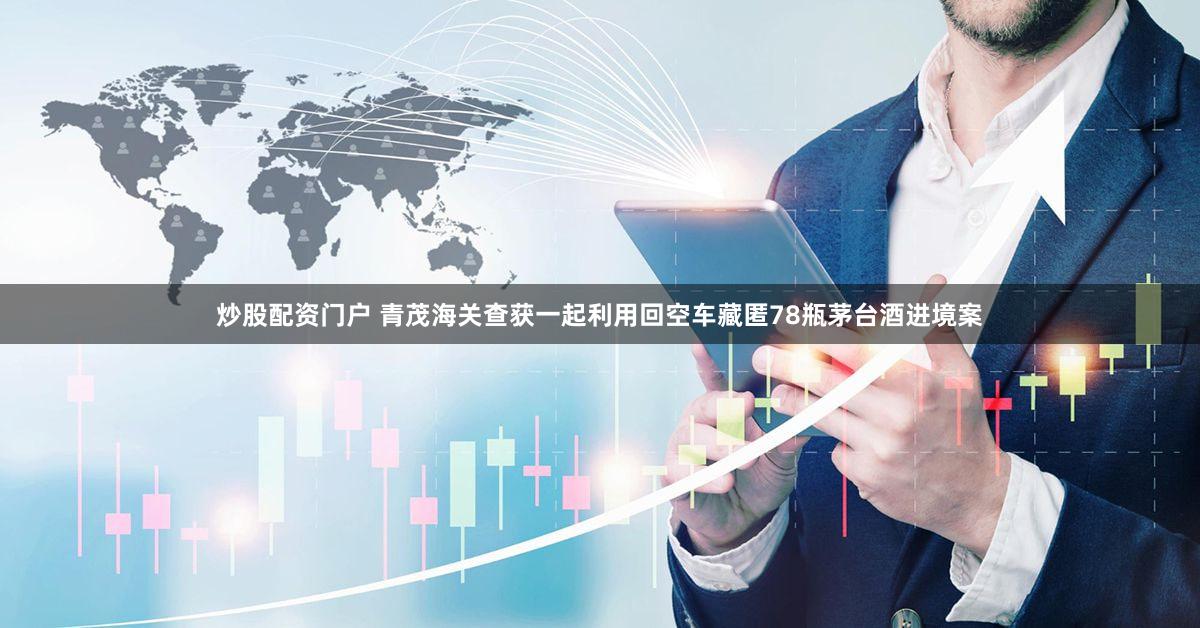 炒股配资门户 青茂海关查获一起利用回空车藏匿78瓶茅台酒进境案