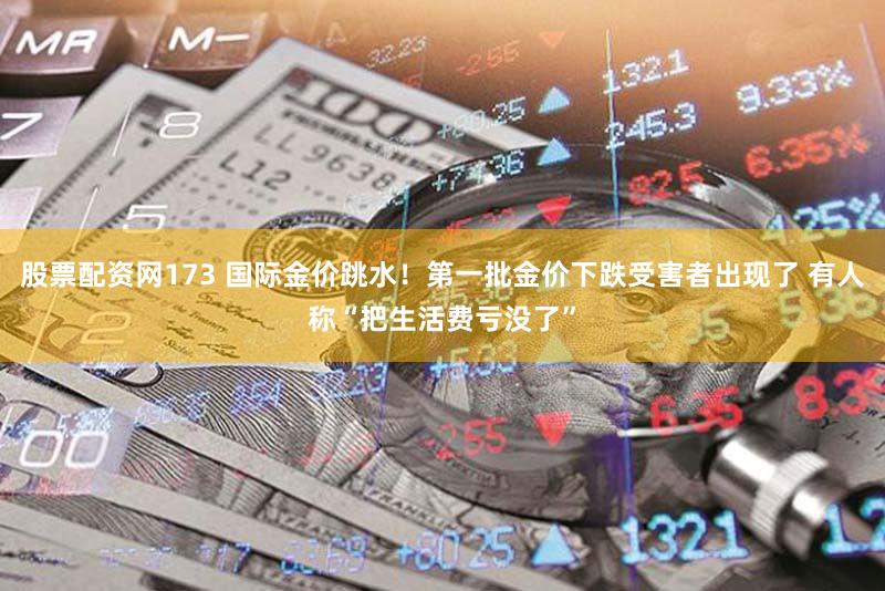 股票配资网173 国际金价跳水！第一批金价下跌受害者出现了 有人称“把生活费亏没了”