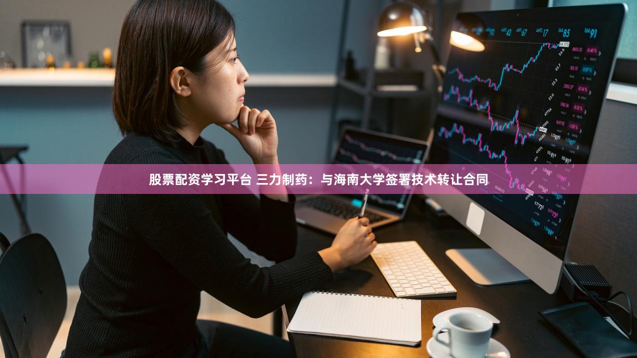 股票配资学习平台 三力制药：与海南大学签署技术转让合同