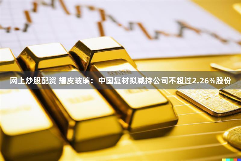 网上炒股配资 耀皮玻璃：中国复材拟减持公司不超过2.26%股份