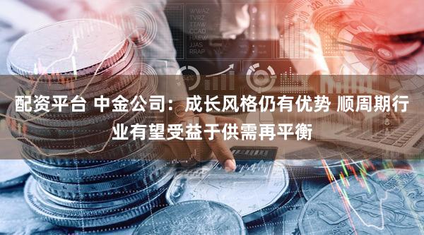 配资平台 中金公司：成长风格仍有优势 顺周期行业有望受益于供需再平衡