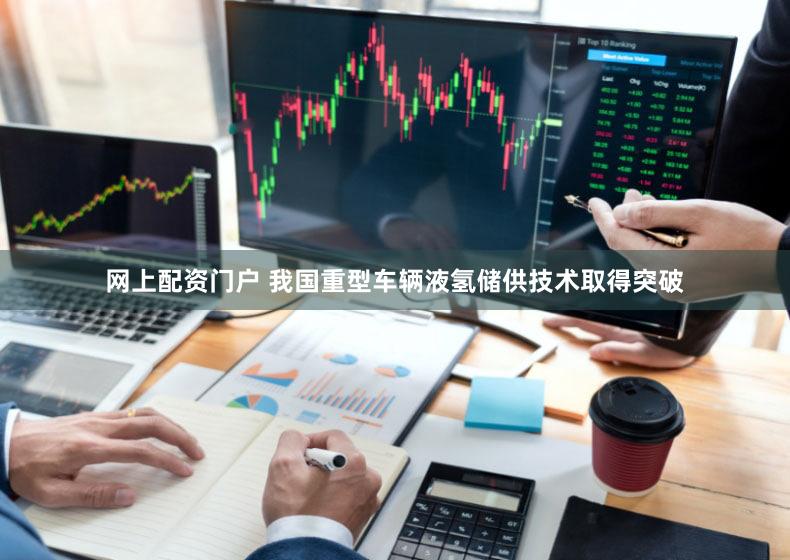 网上配资门户 我国重型车辆液氢储供技术取得突破