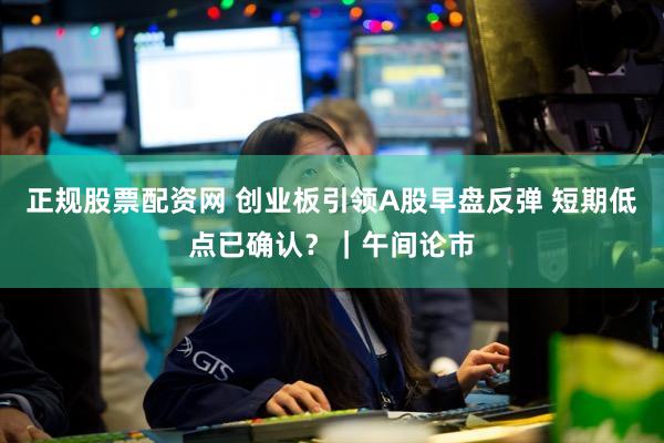 正规股票配资网 创业板引领A股早盘反弹 短期低点已确认？｜午间论市