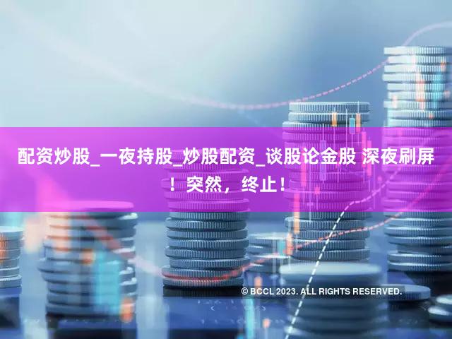 配资炒股_一夜持股_炒股配资_谈股论金股 深夜刷屏！突然，终止！